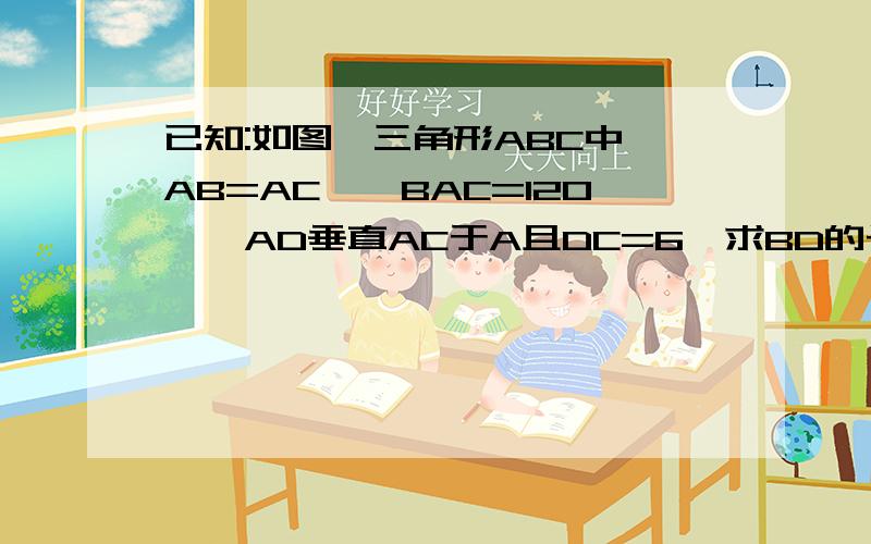 已知:如图,三角形ABC中,AB=AC,∠BAC=120°,AD垂直AC于A且DC=6,求BD的长.