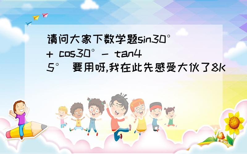 请问大家下数学题sin30°+ cos30°- tan45° 要用呀,我在此先感受大伙了8K