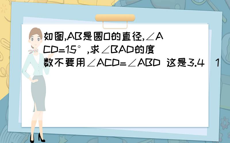 如图,AB是圆O的直径,∠ACD=15°,求∠BAD的度数不要用∠ACD=∠ABD 这是3.4（1）,那个还没教