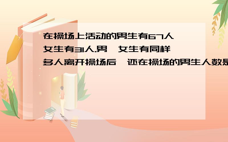 在操场上活动的男生有67人,女生有31人.男、女生有同样多人离开操场后,还在操场的男生人数是女生的4倍.离开操场的男、女生一共有多少人?