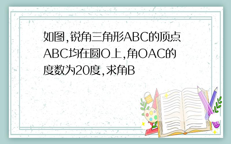 如图,锐角三角形ABC的顶点ABC均在圆O上,角OAC的度数为20度,求角B