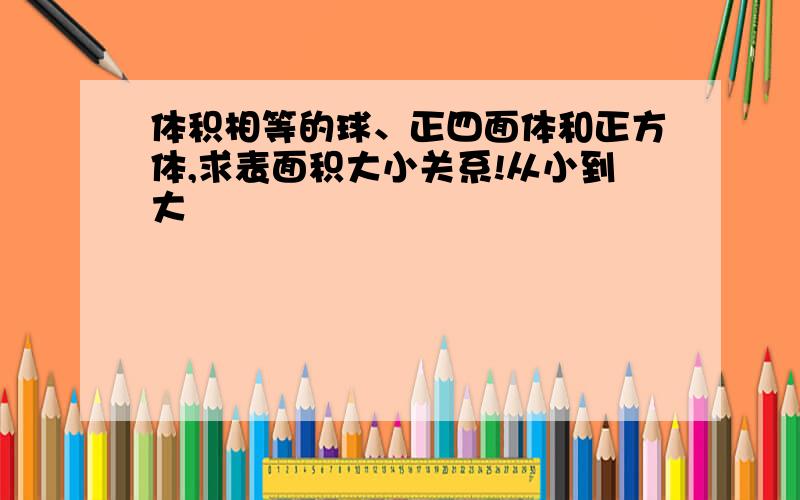 体积相等的球、正四面体和正方体,求表面积大小关系!从小到大