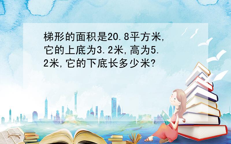 梯形的面积是20.8平方米,它的上底为3.2米,高为5.2米,它的下底长多少米?