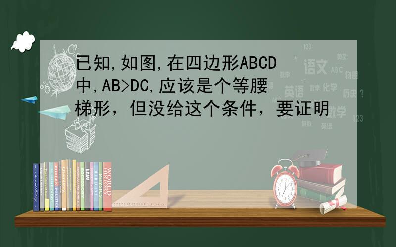 已知,如图,在四边形ABCD中,AB>DC,应该是个等腰梯形，但没给这个条件，要证明