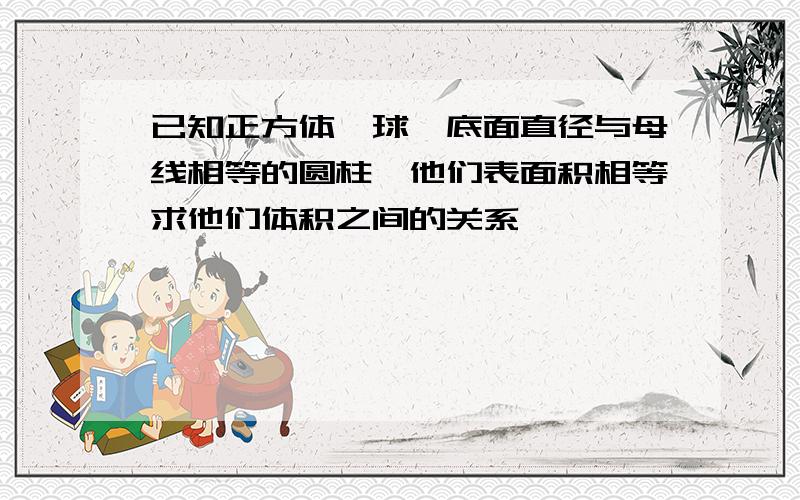 已知正方体,球、底面直径与母线相等的圆柱,他们表面积相等求他们体积之间的关系