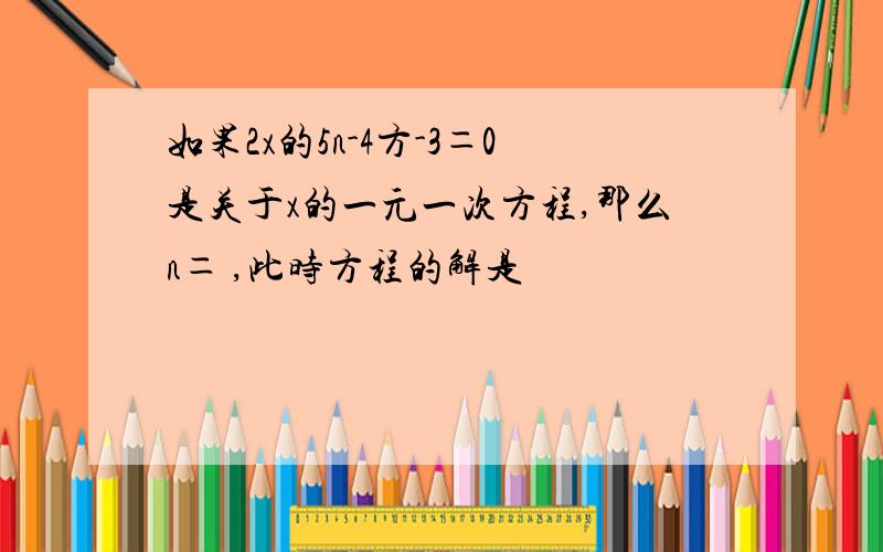 如果2x的5n-4方-3＝0是关于x的一元一次方程,那么n＝ ,此时方程的解是