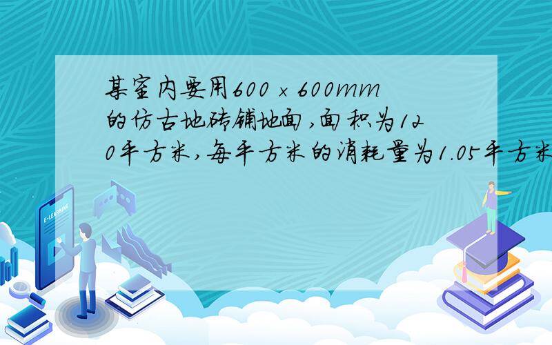 某室内要用600×600mm的仿古地砖铺地面,面积为120平方米,每平方米的消耗量为1.05平方米...（急用 某室内要用600×600mm的仿古地砖铺地面,面积为120平方米,每平方米的消耗量为1.05平方米,计算铺地