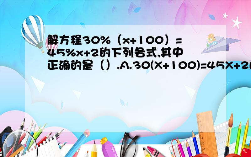 解方程30%（x+100）=45%x+2的下列各式,其中正确的是（）.A.30(X+100)=45X+2B.2(X1+100)=3X+2C.30(X+100)=45X+200D.2(X+100)=3X+200