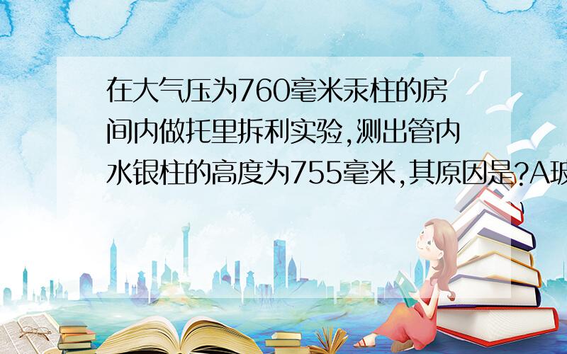 在大气压为760毫米汞柱的房间内做托里拆利实验,测出管内水银柱的高度为755毫米,其原因是?A玻璃管太长B玻璃官放倾斜了C管内水面上放有少量空气D玻璃管稍粗了些（请说出详细的理由,别乱