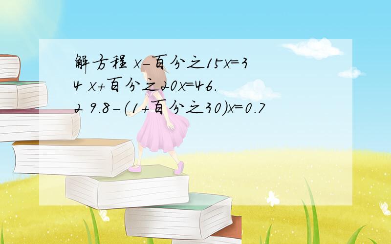 解方程 x-百分之15x=34 x+百分之20x=46.2 9.8-（1+百分之30)x=0.7