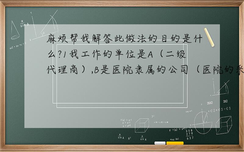 麻烦帮我解答此做法的目的是什么?1我工作的单位是A（二级代理商）,B是医院隶属的公司（医院的采购部也从事自己生产医疗器械）,C是医院,因此我们A卖东西给B,C再把东西卖给患者,我就想问