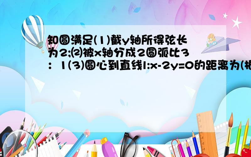 知圆满足(1)截y轴所得弦长为2;⑵被x轴分成2圆弧比3：1(3)圆心到直线l:x-2y=0的距离为(根号5/5),求圆的方程