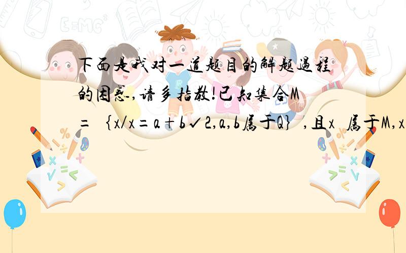 下面是我对一道题目的解题过程的困惑,请多指教!已知集合M=｛x／x=a+b√2,a,b属于Q｝,且x₁属于M,x₂属于M.⑴试问：x₁· x₂,x₁/x₂是否属于M?为什么?⑵若将M改为M=｛x／x=a+b