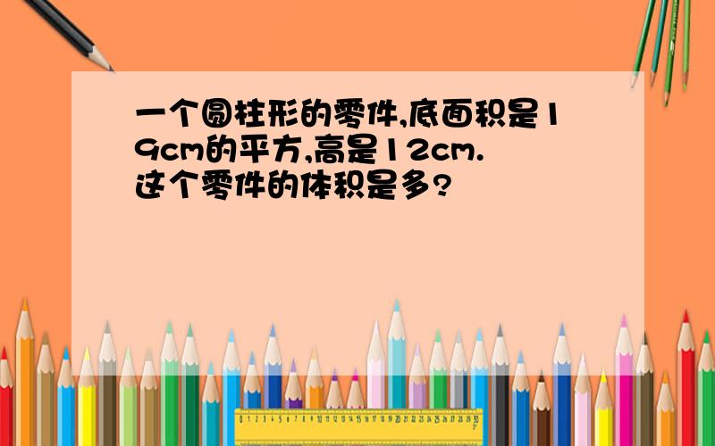 一个圆柱形的零件,底面积是19cm的平方,高是12cm.这个零件的体积是多?