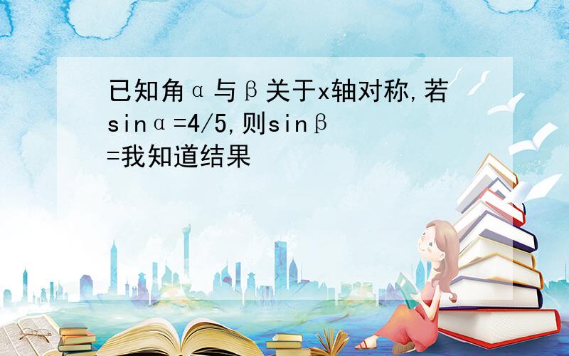 已知角α与β关于x轴对称,若sinα=4/5,则sinβ=我知道结果