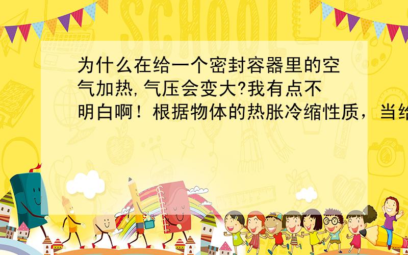 为什么在给一个密封容器里的空气加热,气压会变大?我有点不明白啊！根据物体的热胀冷缩性质，当给气体加热时，气体的体积变大，以为在一个密封的容器里质量不会改变，那么根据ρ=m/v