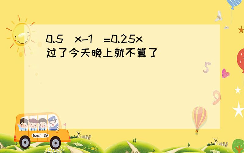 0.5（x-1)=0.25x过了今天晚上就不算了