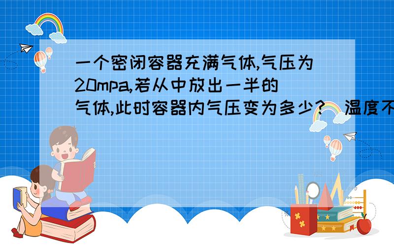 一个密闭容器充满气体,气压为20mpa,若从中放出一半的气体,此时容器内气压变为多少?(温度不变)请说明原理或计算公式