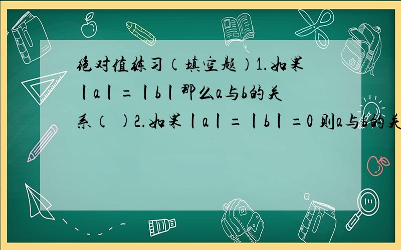 绝对值练习（填空题）1.如果丨a丨=丨b丨那么a与b的关系（ )2.如果丨a丨=丨b丨=0 则a与b的关系是（ ）3.满足丨a丨=a的数有（ ）