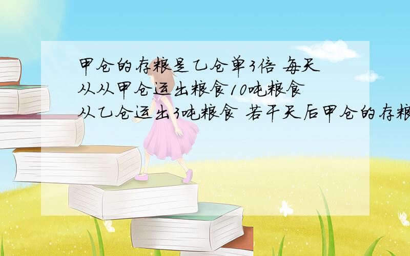 甲仓的存粮是乙仓单3倍 每天从从甲仓运出粮食10吨粮食 从乙仓运出3吨粮食 若干天后甲仓的存粮是乙仓单3倍 每天从从甲仓运出粮食10吨粮食 从乙仓运出3吨粮食 若干天后甲仓的粮食正好运