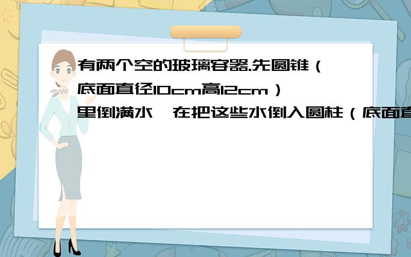 有两个空的玻璃容器.先圆锥（底面直径10cm高12cm）里倒满水,在把这些水倒入圆柱（底面直径10cm高12cm）圆柱容器里的水深几cm?求表面积