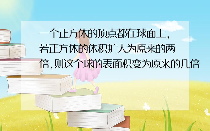 一个正方体的顶点都在球面上,若正方体的体积扩大为原来的两倍,则这个球的表面积变为原来的几倍