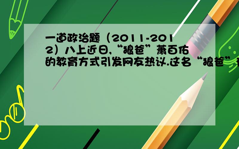 一道政治题（2011-2012）八上近日,“狼爸”萧百佑的教育方式引发网友热议.这名“狼爸”有1子3女,年长的3个孩子都考上了北大.狼爸认为,孩子犯错就要打,“三天一顿打,孩子上北大”.这种剽