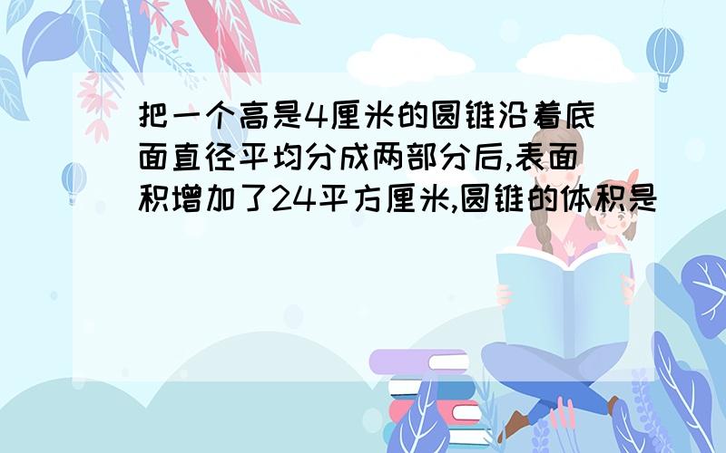 把一个高是4厘米的圆锥沿着底面直径平均分成两部分后,表面积增加了24平方厘米,圆锥的体积是