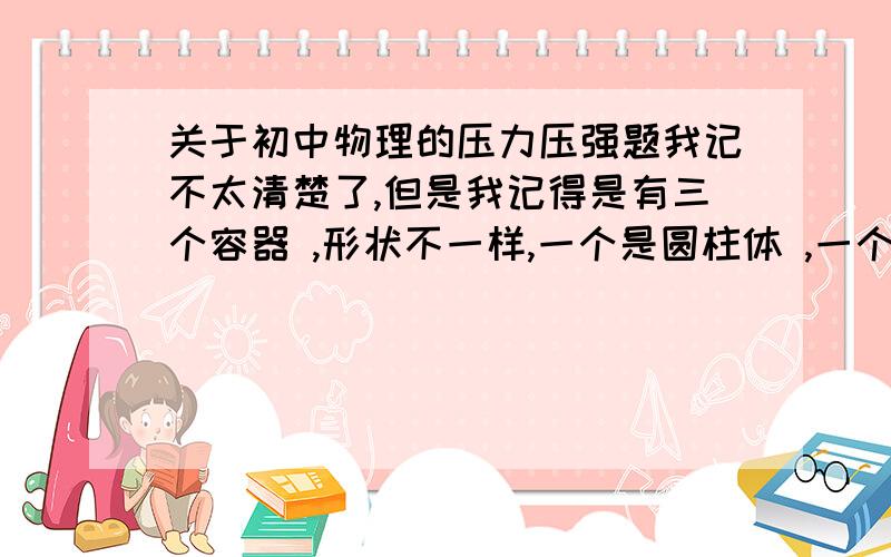 关于初中物理的压力压强题我记不太清楚了,但是我记得是有三个容器 ,形状不一样,一个是圆柱体 ,一个是上底短下底长的梯形,一个是上底长下底短的梯形 .然后老师就将这三个容器里面装上