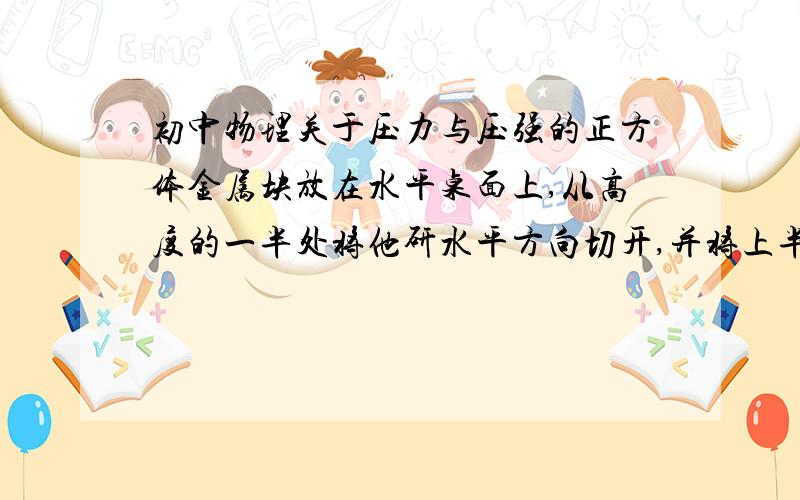 初中物理关于压力与压强的正方体金属块放在水平桌面上,从高度的一半处将他研水平方向切开,并将上半拿走,则剩余部分对桌面的压力、压强与原来比是什么变化