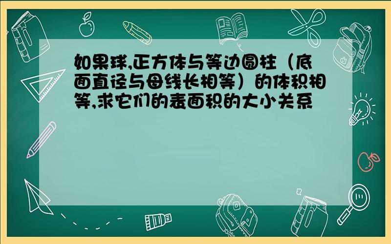 如果球,正方体与等边圆柱（底面直径与母线长相等）的体积相等,求它们的表面积的大小关系