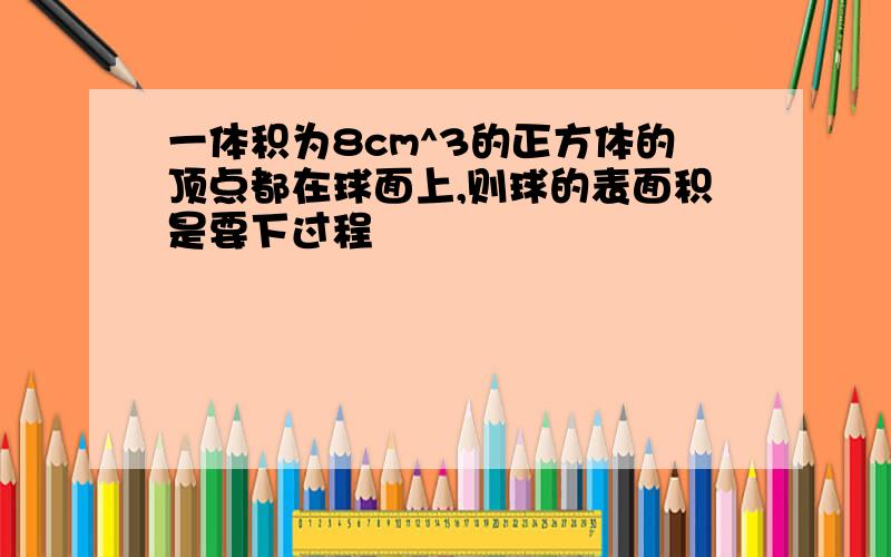 一体积为8cm^3的正方体的顶点都在球面上,则球的表面积是要下过程