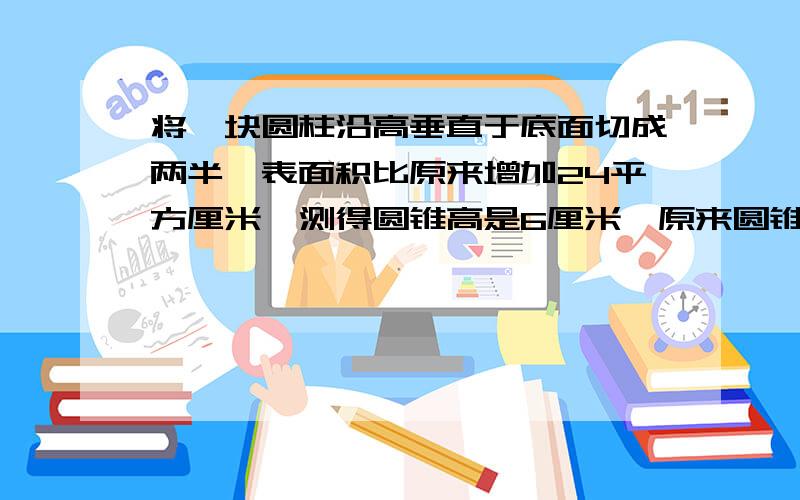 将一块圆柱沿高垂直于底面切成两半,表面积比原来增加24平方厘米,测得圆锥高是6厘米,原来圆锥的体积是?