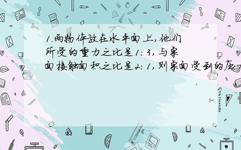 1.两物体放在水平面上,他们所受的重力之比是1:3,与桌面接触面积之比是2:1,则桌面受到的压力之比是（）,所受的压强之比是（）2.小伟同学参加军训时,体检称得它的质量为50KG,他立正时对地