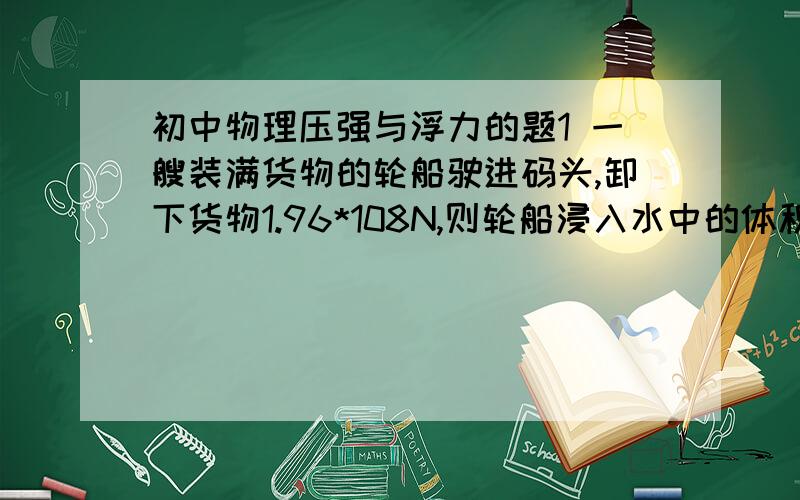 初中物理压强与浮力的题1 一艘装满货物的轮船驶进码头,卸下货物1.96*108N,则轮船浸入水中的体积减小_______m3.2.有两组同样的砖,甲组一块,乙组二块.每块砖的长：宽：高= 4：2：1,要使这两组砖