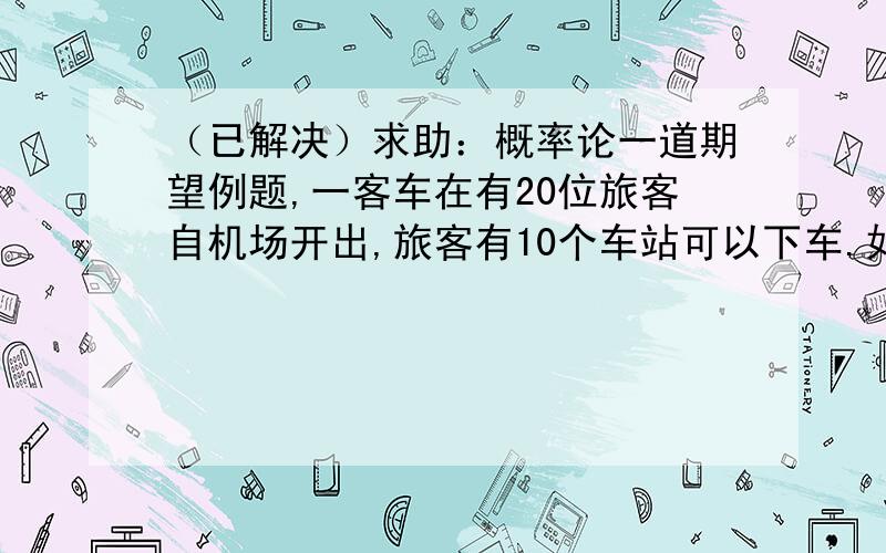 （已解决）求助：概率论一道期望例题,一客车在有20位旅客自机场开出,旅客有10个车站可以下车.如果到达一个车站没有旅客下车就不停车.以X表示停车的次数,求E(X) (社每个旅客在各站下车是