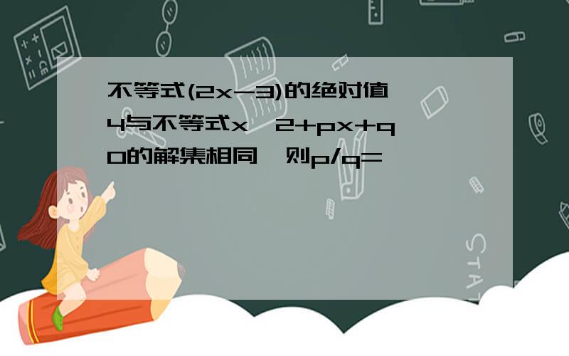 不等式(2x-3)的绝对值>4与不等式x^2+px+q>0的解集相同,则p/q=