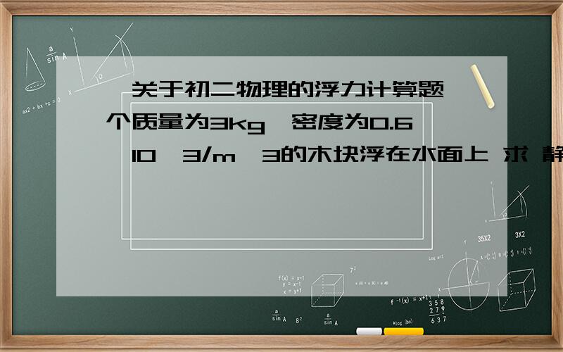 一关于初二物理的浮力计算题一个质量为3kg,密度为0.6×10^3/m^3的木块浮在水面上 求 静止时 木块所受浮力大小 及浸在水中的体积