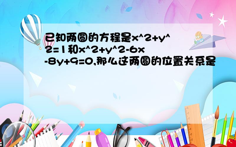 已知两圆的方程是x^2+y^2=1和x^2+y^2-6x-8y+9=0,那么这两圆的位置关系是