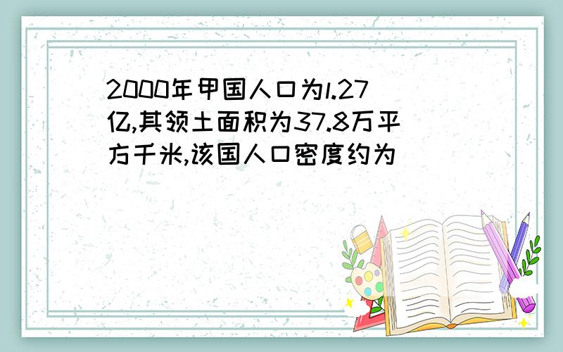 2000年甲国人口为l.27亿,其领土面积为37.8万平方千米,该国人口密度约为