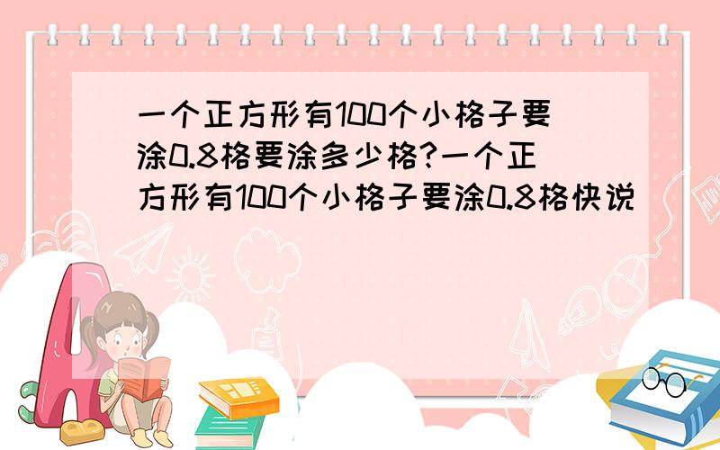 一个正方形有100个小格子要涂0.8格要涂多少格?一个正方形有100个小格子要涂0.8格快说