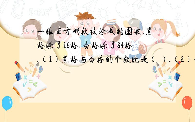 一张正方形纸被涂成的图案,黑格涂了16格,白格涂了84格.（1）黑格与白格的个数比是（ ）.（2）白格与黑格的个数比是（ ）.速速速,谁先回答谁就得给多分!