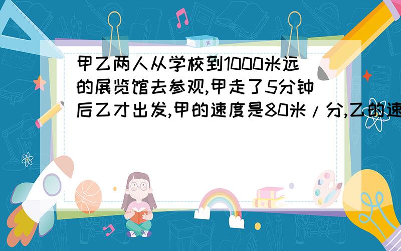 甲乙两人从学校到1000米远的展览馆去参观,甲走了5分钟后乙才出发,甲的速度是80米/分,乙的速度是180米/分,问乙多长时间能追上甲?追上甲时离展览馆还有多远?