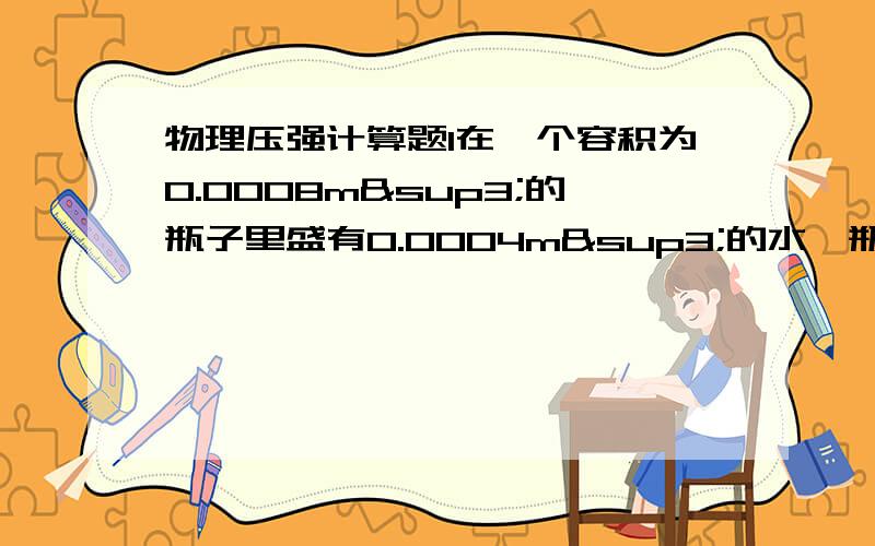 物理压强计算题1在一个容积为0.0008m³的瓶子里盛有0.0004m³的水,瓶子与水平面的接触面积为0.002㎡.现在将地上的小石块逐个投入瓶内,当瓶内石块的总质量达到1千克时,水面刚好与瓶口湘