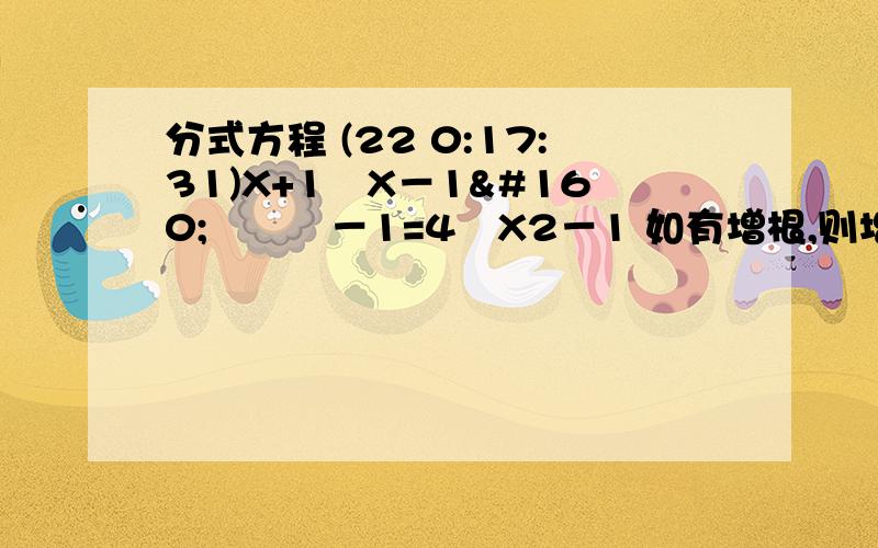 分式方程 (22 0:17:31)X+1∕X－1    －1=4∕X2－1 如有增根,则增根的可能是（                       