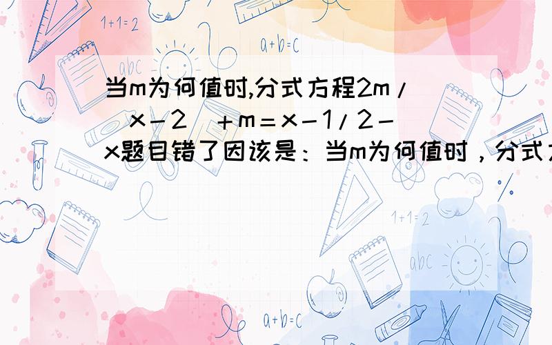 当m为何值时,分式方程2m/（x－2）＋m＝x－1/2－x题目错了因该是：当m为何值时，分式方程2m/（x－2）＋m＝x－1/2－x无解？