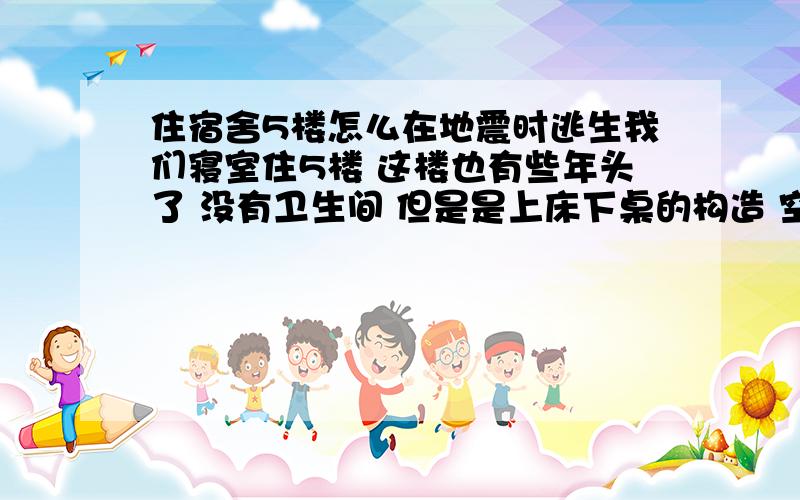 住宿舍5楼怎么在地震时逃生我们寝室住5楼 这楼也有些年头了 没有卫生间 但是是上床下桌的构造 空间也还算狭小 然后我们是最西面的宿舍也就是门外就是窗口可以跳的那种 所以求助如果