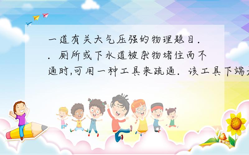 一道有关大气压强的物理题目．．厕所或下水道被杂物堵住而不通时,可用一种工具来疏通．该工具下端是个半球状的橡皮碗,上面连着长柄．当下水管道堵塞时,用它放在泄水孔处,用力按几下
