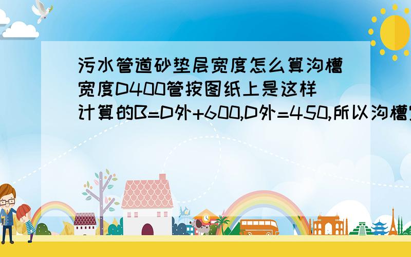 污水管道砂垫层宽度怎么算沟槽宽度D400管按图纸上是这样计算的B=D外+600,D外=450,所以沟槽宽度=1050.这样看的话,垫层宽度是450了,600就是工作面宽度了.