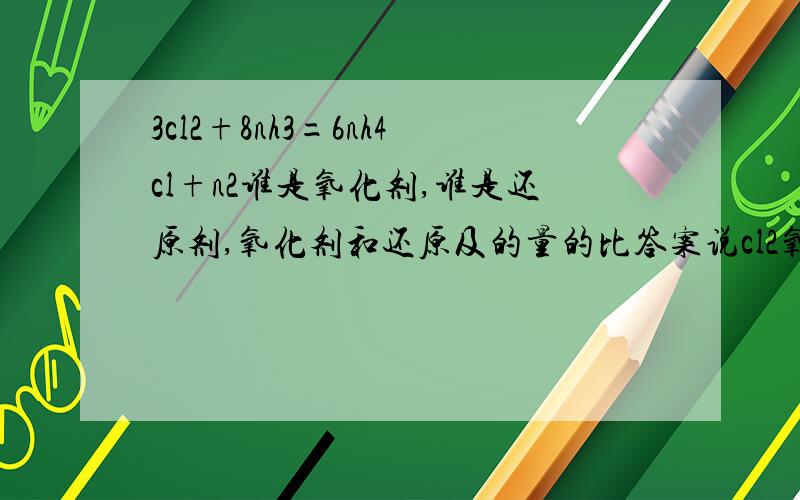 3cl2+8nh3=6nh4cl+n2谁是氧化剂,谁是还原剂,氧化剂和还原及的量的比答案说cl2氧化剂,2个n是还原剂,量的比是3； 2还原剂为何不是nh3,量的比,3；8